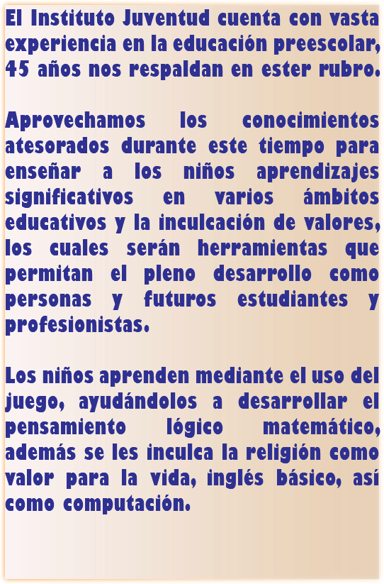 El Instituto Juventud cuenta con vasta experiencia en la educación preescolar, 45 años nos respaldan en ester rubro. Aprovechamos los conocimientos atesorados durante este tiempo para enseñar a los niños aprendizajes significativos en varios ámbitos educativos y la inculcación de valores, los cuales serán herramientas que permitan el pleno desarrollo como personas y futuros estudiantes y profesionistas. Los niños aprenden mediante el uso del juego, ayudándolos a desarrollar el pensamiento lógico matemático, además se les inculca la religión como valor para la vida, inglés básico, así como computación. 