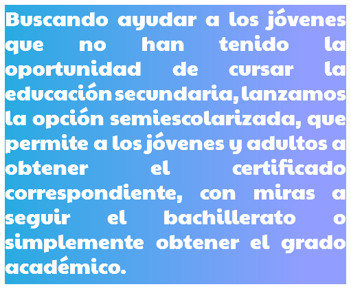 Buscando ayudar a los jóvenes que no han tenido la oportunidad de cursar la educación secundaria, lanzamos la opción semiescolarizada, que permite a los jóvenes y adultos a obtener el certificado correspondiente, con miras a seguir el bachillerato o simplemente obtener el grado académico.