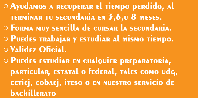 Ayudamos a recuperar el tiempo perdido, al terminar tu secundaria en 3,6,u 8 meses. Forma muy sencilla de cursar la secundaria. Puedes trabajar y estudiar al mismo tiempo. Validez Oficial. Puedes estudiar en cualquier preparatoria, partícular, estatal o federal, tales como udg, cetiej, cobaej, iteso o en nuestro servicio de bachillerato